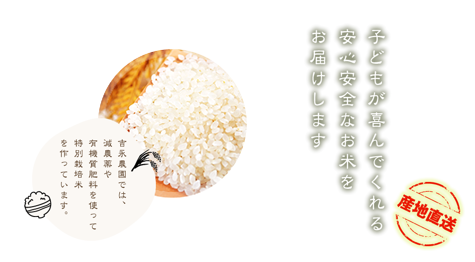 子供が喜んでくれる安心安全なお米をお届けします　吉永農園では、減農薬や有機質肥料を使って特別栽培米を作っています。産地直送
